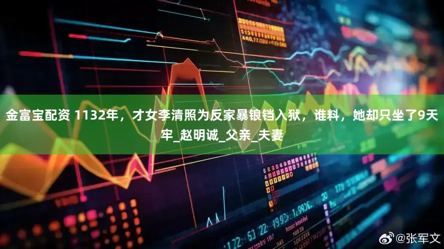 金富宝配资 1132年，才女李清照为反家暴锒铛入狱，谁料，她却只坐了9天牢_赵明诚_父亲_夫妻
