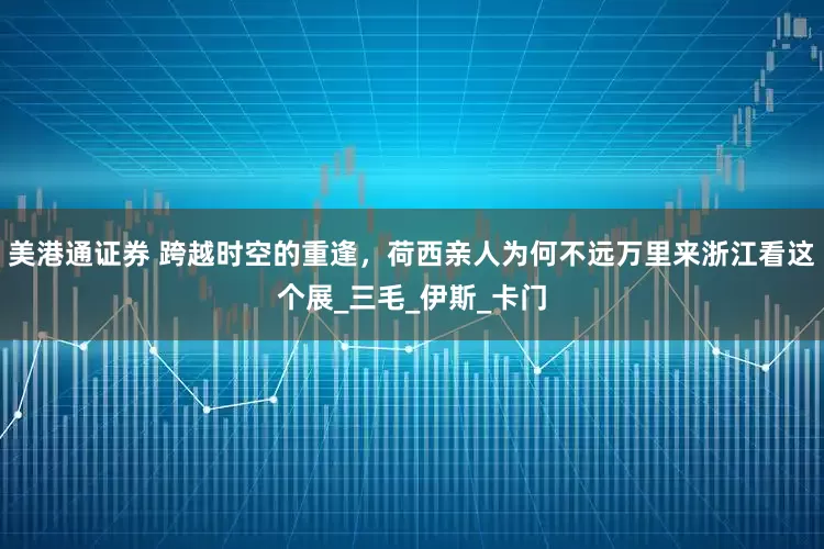 美港通证券 跨越时空的重逢，荷西亲人为何不远万里来浙江看这个展_三毛_伊斯_卡门