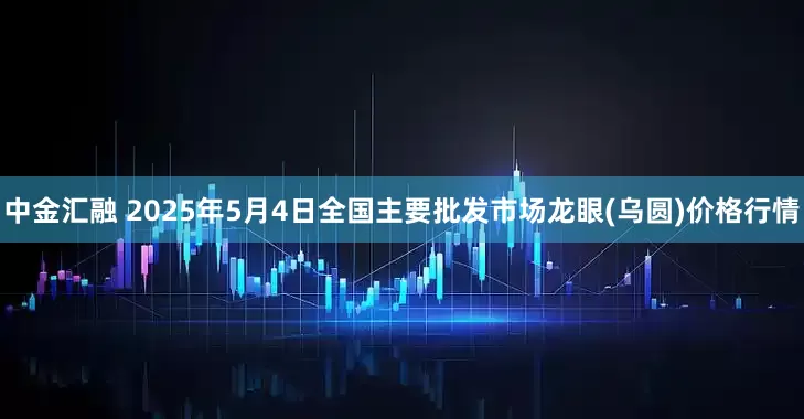 中金汇融 2025年5月4日全国主要批发市场龙眼(乌圆)价格行情