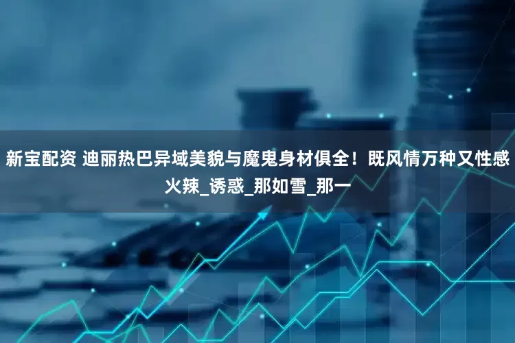 新宝配资 迪丽热巴异域美貌与魔鬼身材俱全！既风情万种又性感火辣_诱惑_那如雪_那一