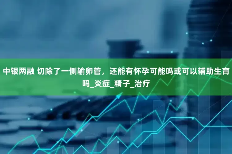 中银两融 切除了一侧输卵管，还能有怀孕可能吗或可以辅助生育吗_炎症_精子_治疗