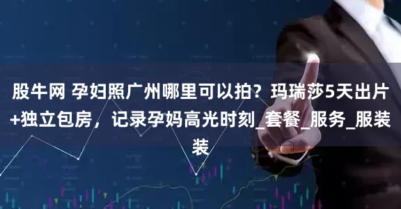 股牛网 孕妇照广州哪里可以拍？玛瑞莎5天出片+独立包房，记录孕妈高光时刻_套餐_服务_服装