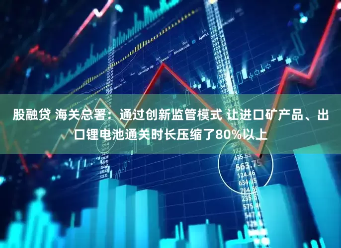 股融贷 海关总署：通过创新监管模式 让进口矿产品、出口锂电池通关时长压缩了80%以上