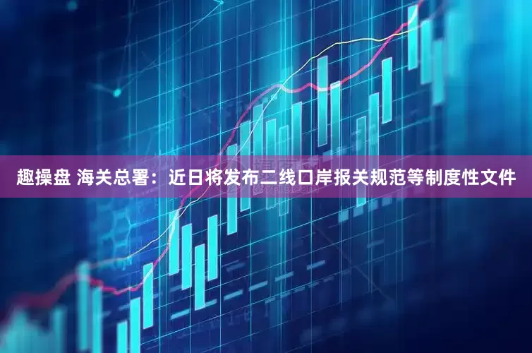 趣操盘 海关总署：近日将发布二线口岸报关规范等制度性文件