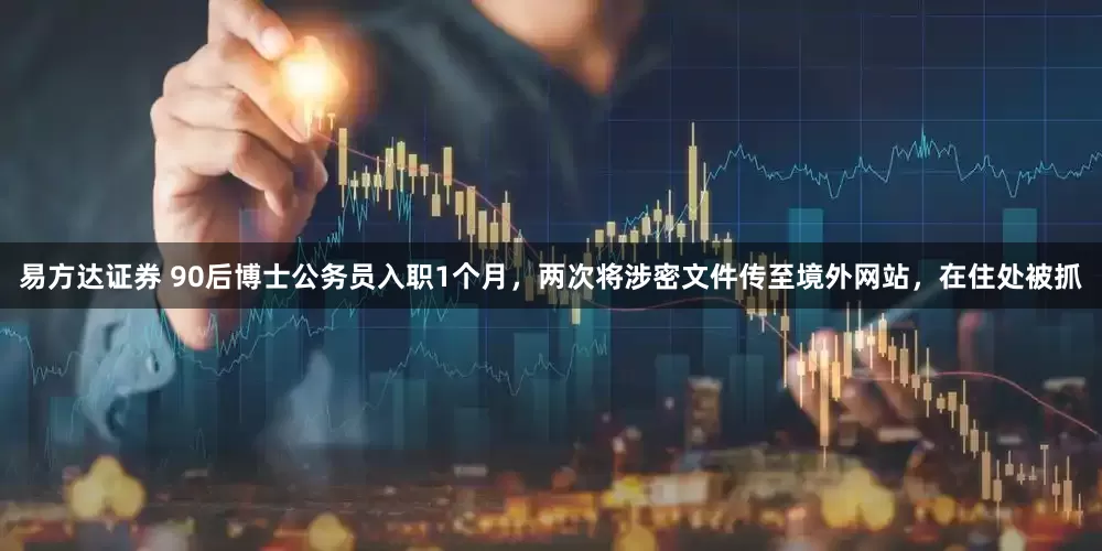 易方达证券 90后博士公务员入职1个月，两次将涉密文件传至境外网站，在住处被抓