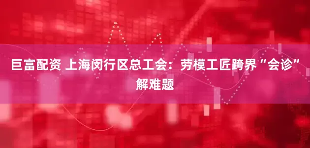 巨富配资 上海闵行区总工会：劳模工匠跨界“会诊”解难题