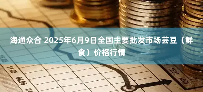 海通众合 2025年6月9日全国主要批发市场芸豆（鲜食）价格行情