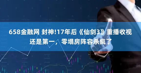 658金融网 封神!17年后《仙剑3》重播收视还是第一，零塌房阵容杀疯了