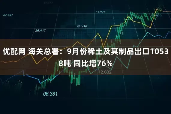 优配网 海关总署：9月份稀土及其制品出口10538吨 同比增76%
