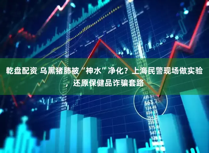 乾盘配资 乌黑猪肺被“神水”净化？上海民警现场做实验，还原保健品诈骗套路