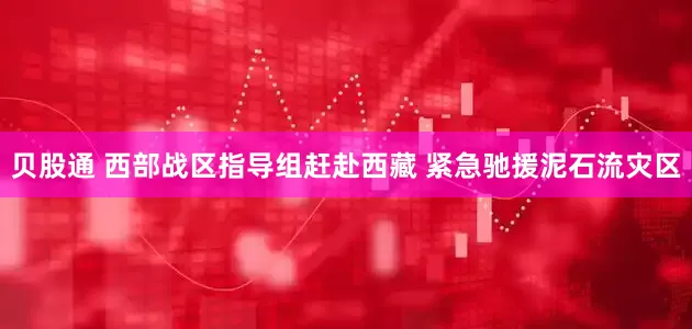 贝股通 西部战区指导组赶赴西藏 紧急驰援泥石流灾区